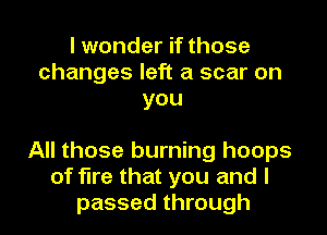 I wonder if those
changes left a scar on
you

All those burning hoops
of fire that you and I
passed through