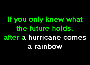 If you only knew what
the future holds,

after a hurricane comes
a rainbow