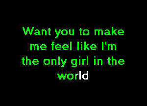 Want you to make
me feel like I'm

the only girl in the
world