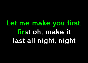 Let me make you first,

first oh. make it
last all night, night
