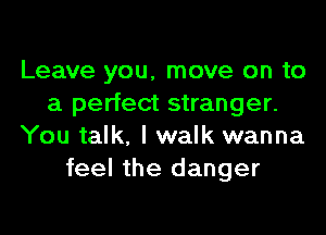 Leave you, move on to
a perfect stranger.
You talk, I walk wanna
feel the danger