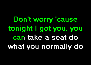 Don't worry 'cause
tonight I got you, you

can take a seat do
what you normally do