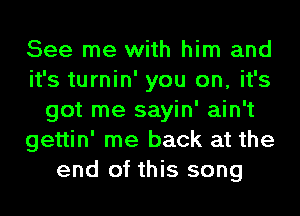 See me with him and
it's turnin' you on, it's
got me sayin' ain't
gettin' me back at the
end of this song