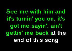 See me with him and
it's turnin' you on, it's
got me sayin', ain't
gettin' me back at the
end of this song