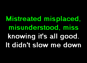 Mistreated misplaced,
misunderstood, miss
knowing it's all good.
It didn't slow me down