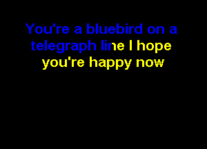 You're a bluebird on a
telegraph line I hope
you're happy now