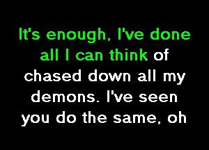 It's enough, I've done
all I can think of
chased down all my
demons. I've seen
you do the same, oh