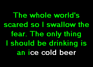 The whole world's
scared so I swallow the
fear. The only thing
I should be drinking is
an ice cold beer