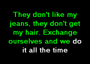 They don't like my
jeans, they don't get

my hair. Exchange
ourselves and we do
it all the time