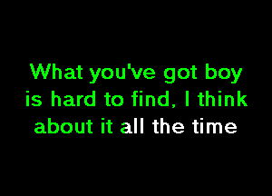 What you've got boy

is hard to find, I think
about it all the time