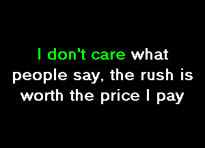I don't care what

people say, the rush is
worth the price I pay