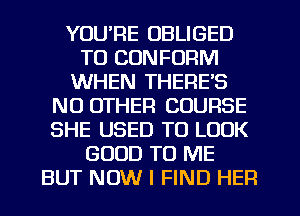YOUPE OBLIGED
TO CONFORM
WHEN THERE'S
NO OTHER COURSE
SHE USED TO LOOK
GOOD TO ME
BUT NOW I FIND HER