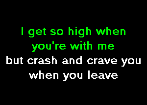 I get so high when
you're with me

but crash and crave you
when you leave