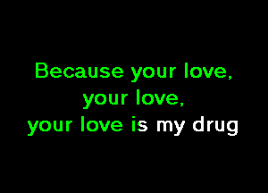 Because your love,

your love.
your love is my drug