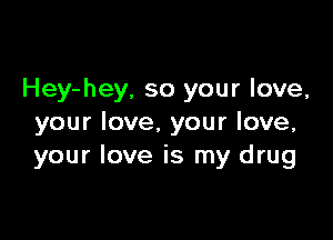 Hey-hey, so your love,

your love. your love,
your love is my drug