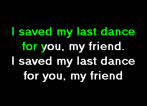I saved my last dance
for you, my friend.

I saved my last dance
for you, my friend