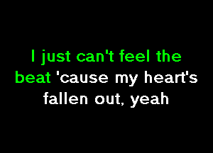 I just can't feel the

beat 'cause my heart's
fallen out, yeah