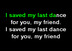 I saved my last dance
for you, my friend.

I saved my last dance
for you, my friend