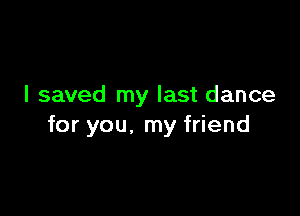 I saved my last dance

for you. my friend