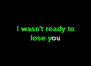 I wasn't ready to

lose you