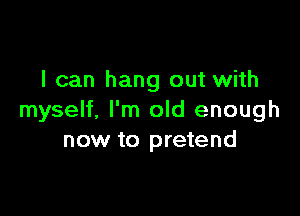 I can hang out with

myself, I'm old enough
now to pretend