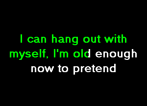 I can hang out with

myself, I'm old enough
now to pretend