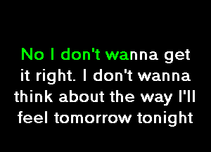 No I don't wanna get
it right. I don't wanna
think about the way I'll
feel tomorrow tonight