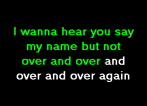 I wanna hear you say
my name but not

over and over and
over and over again