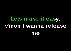 Lets make it easy,

c'mon I wanna release
me