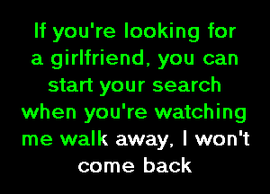 If you're looking for
a girlfriend, you can
start your search
when you're watching
me walk away, I won't
come back