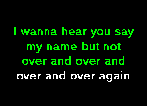 I wanna hear you say
my name but not

over and over and
over and over again