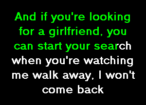 And if you're looking
for a girlfriend, you
can start your search
when you're watching
me walk away, I won't
come back