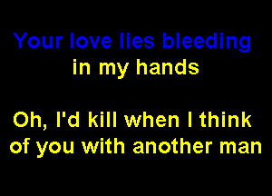 Your love lies bleeding
in my hands

Oh, I'd kill when Ithink
of you with another man
