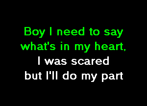 Boy I need to say
what's in my heart,

I was scared
but I'll do my part