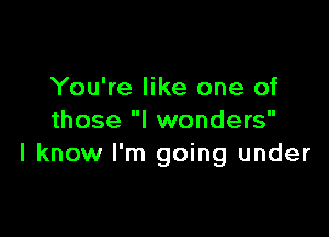 You're like one of

those I wonders
I know I'm going under