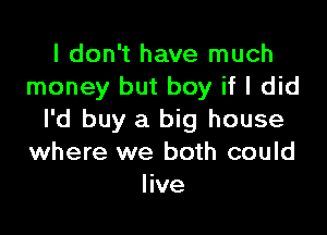 I don't have much
money but boy if I did

I'd buy a big house
where we both could
live