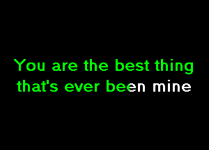 You are the best thing

that's ever been mine