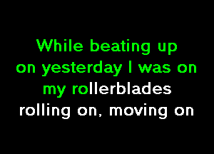 While beating up
on yesterday I was on

my rollerblades
rolling on. moving on