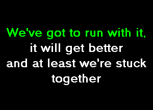 We've got to run with it,
it will get better

and at least we're stuck
together