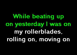 While beating up
on yesterday I was on

my rollerblades,
rolling on. moving on