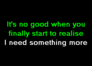 It's no good when you

finally start to realise
I need something more