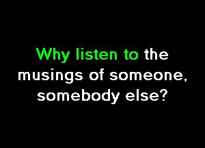 Why listen to the

musings of someone,
somebody else?