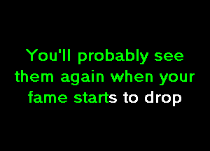 You'll probably see

them again when your
fame starts to drop