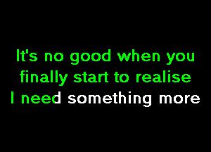 It's no good when you

finally start to realise
I need something more