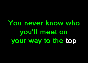 You never know who

you'll meet on
your way to the top