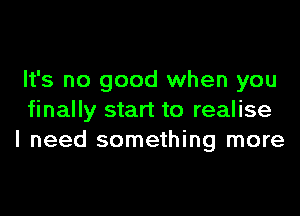 It's no good when you

finally start to realise
I need something more