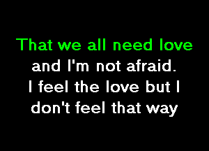 That we all need love
and I'm not afraid.

I feel the love but I
don't feel that way