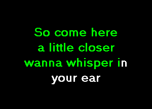 So come here
a little closer

wanna whisper in
your ear