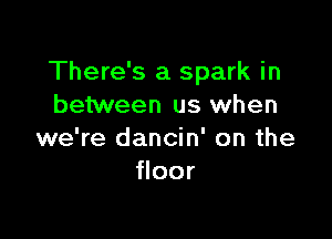 There's a spark in
between us when

we're dancin' on the
floor