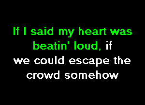 If I said my heart was
beatin' loud, if

we could escape the
crowd somehow